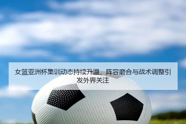 女篮亚洲杯集训动态持续升温，阵容磨合与战术调整引发外界关注